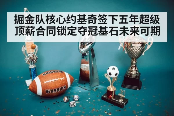 掘金队核心约基奇签下五年超级顶薪合同锁定夺冠基石未来可期