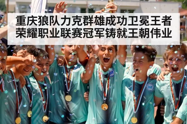重庆狼队力克群雄成功卫冕王者荣耀职业联赛冠军铸就王朝伟业