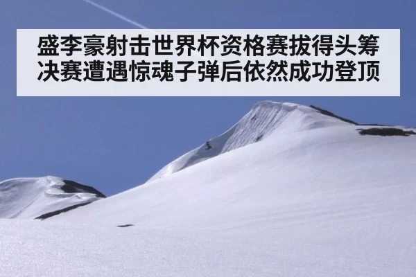 盛李豪射击世界杯资格赛拔得头筹 决赛遭遇惊魂子弹后依然成功登顶